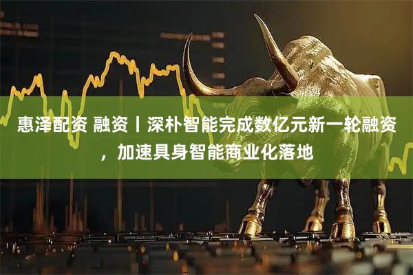 惠泽配资 融资丨深朴智能完成数亿元新一轮融资，加速具身智能商业化落地