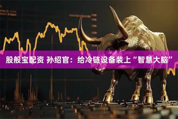 股般宝配资 孙绍官：给冷链设备装上“智慧大脑”
