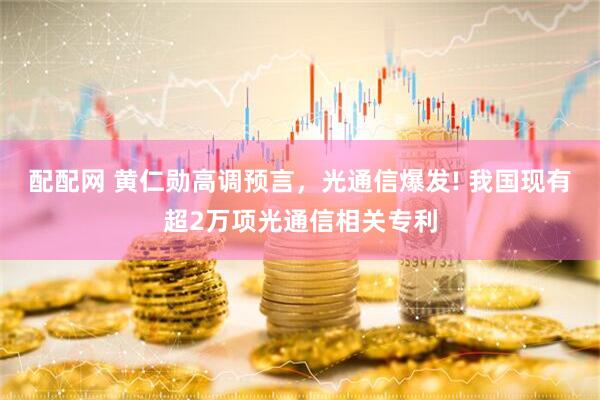 配配网 黄仁勋高调预言，光通信爆发! 我国现有超2万项光通信相关专利